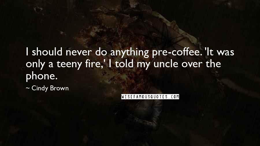 Cindy Brown Quotes: I should never do anything pre-coffee. 'It was only a teeny fire,' I told my uncle over the phone.