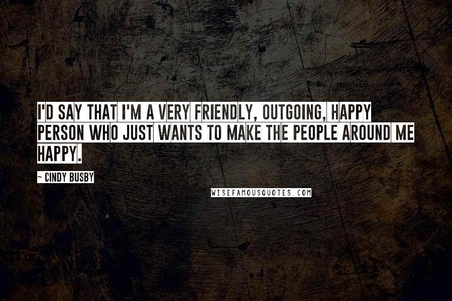 Cindy Busby Quotes: I'd say that I'm a very friendly, outgoing, happy person who just wants to make the people around me happy.