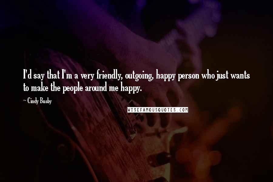 Cindy Busby Quotes: I'd say that I'm a very friendly, outgoing, happy person who just wants to make the people around me happy.