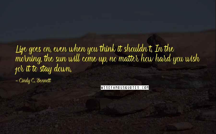 Cindy C. Bennett Quotes: Life goes on, even when you think it shouldn't. In the morning, the sun will come up, no matter how hard you wish for it to stay down.