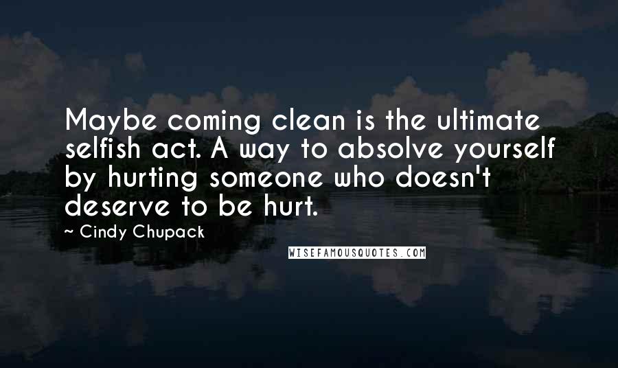 Cindy Chupack Quotes: Maybe coming clean is the ultimate selfish act. A way to absolve yourself by hurting someone who doesn't deserve to be hurt.