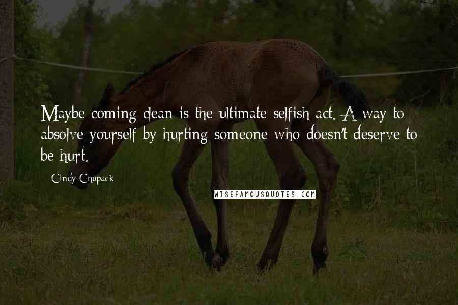 Cindy Chupack Quotes: Maybe coming clean is the ultimate selfish act. A way to absolve yourself by hurting someone who doesn't deserve to be hurt.