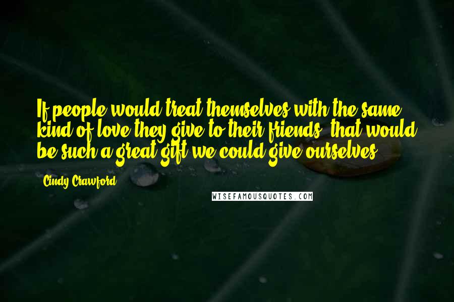 Cindy Crawford Quotes: If people would treat themselves with the same kind of love they give to their friends, that would be such a great gift we could give ourselves.