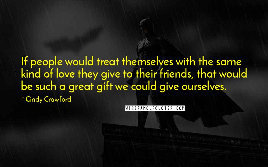 Cindy Crawford Quotes: If people would treat themselves with the same kind of love they give to their friends, that would be such a great gift we could give ourselves.