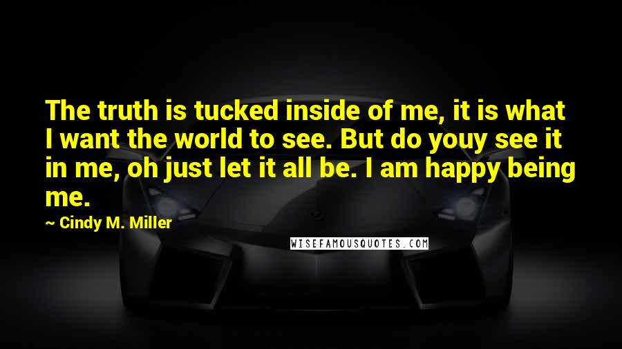 Cindy M. Miller Quotes: The truth is tucked inside of me, it is what I want the world to see. But do youy see it in me, oh just let it all be. I am happy being me.