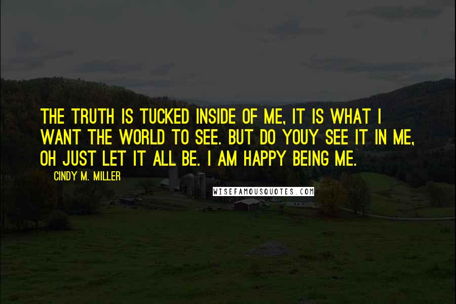 Cindy M. Miller Quotes: The truth is tucked inside of me, it is what I want the world to see. But do youy see it in me, oh just let it all be. I am happy being me.