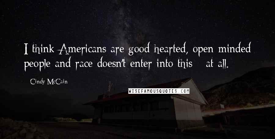 Cindy McCain Quotes: I think Americans are good-hearted, open-minded people and race doesn't enter into this - at all.