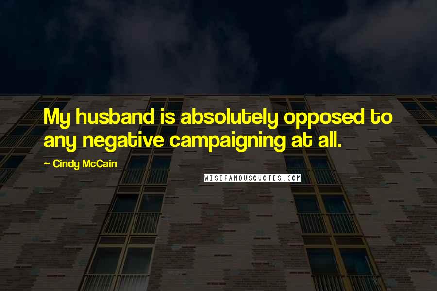 Cindy McCain Quotes: My husband is absolutely opposed to any negative campaigning at all.