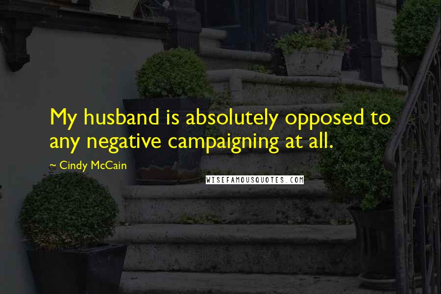 Cindy McCain Quotes: My husband is absolutely opposed to any negative campaigning at all.