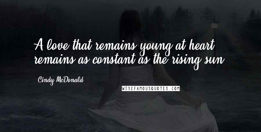 Cindy McDonald Quotes: A love that remains young at heart, remains as constant as the rising sun.
