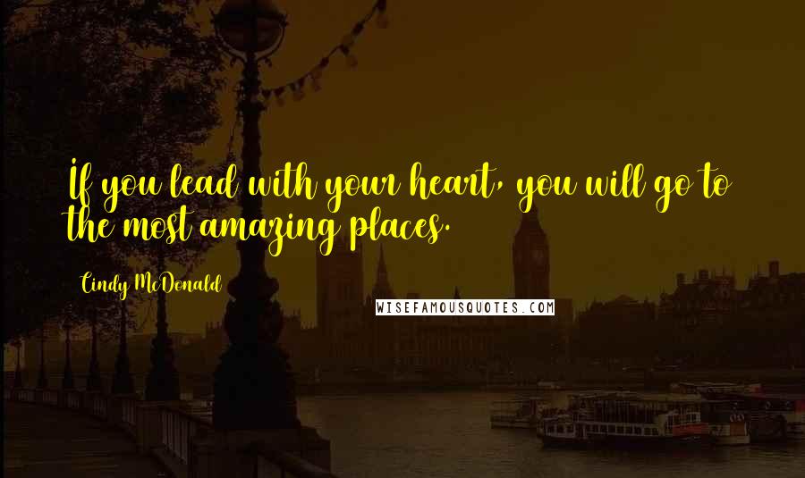 Cindy McDonald Quotes: If you lead with your heart, you will go to the most amazing places.