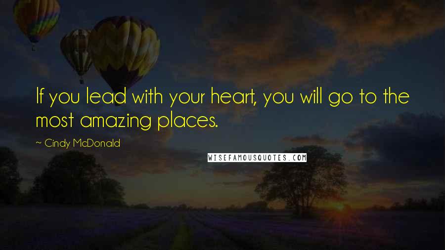 Cindy McDonald Quotes: If you lead with your heart, you will go to the most amazing places.