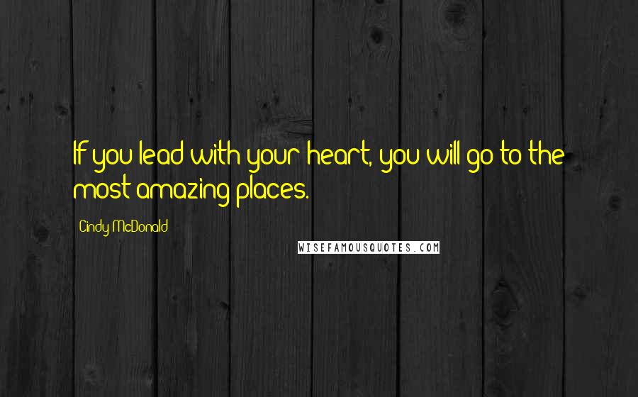 Cindy McDonald Quotes: If you lead with your heart, you will go to the most amazing places.