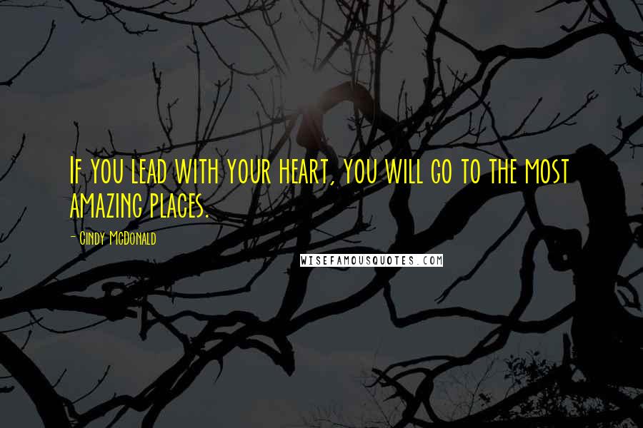 Cindy McDonald Quotes: If you lead with your heart, you will go to the most amazing places.