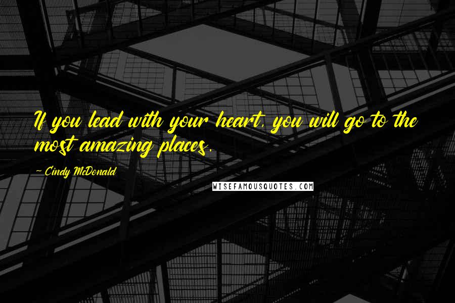 Cindy McDonald Quotes: If you lead with your heart, you will go to the most amazing places.