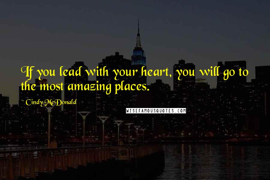 Cindy McDonald Quotes: If you lead with your heart, you will go to the most amazing places.