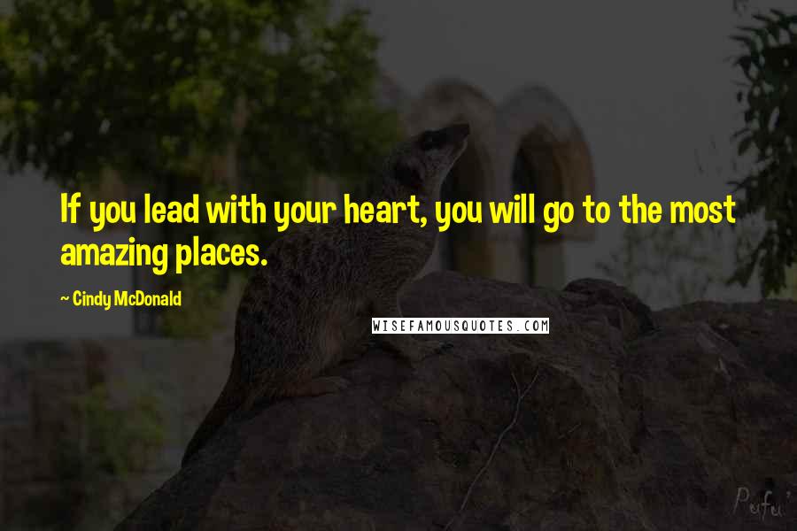 Cindy McDonald Quotes: If you lead with your heart, you will go to the most amazing places.