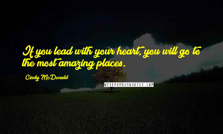 Cindy McDonald Quotes: If you lead with your heart, you will go to the most amazing places.