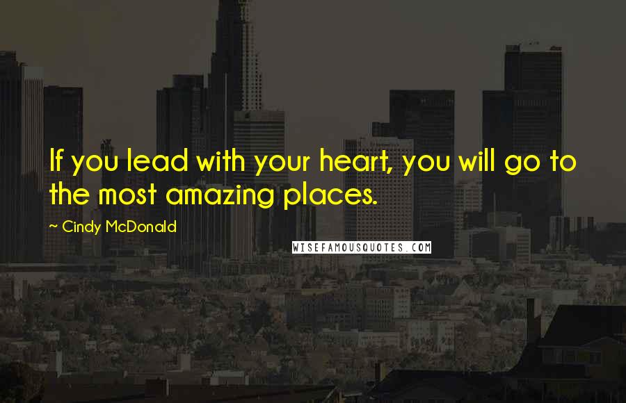 Cindy McDonald Quotes: If you lead with your heart, you will go to the most amazing places.