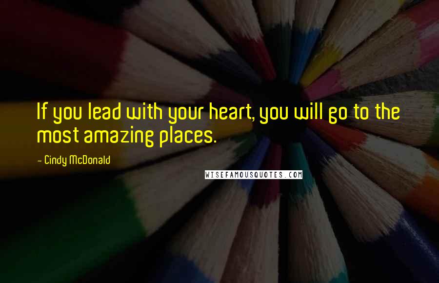 Cindy McDonald Quotes: If you lead with your heart, you will go to the most amazing places.