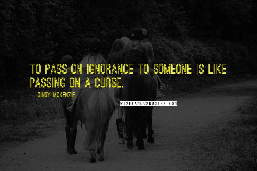 Cindy McKenzie Quotes: to pass on ignorance to someone is like passing on a curse.