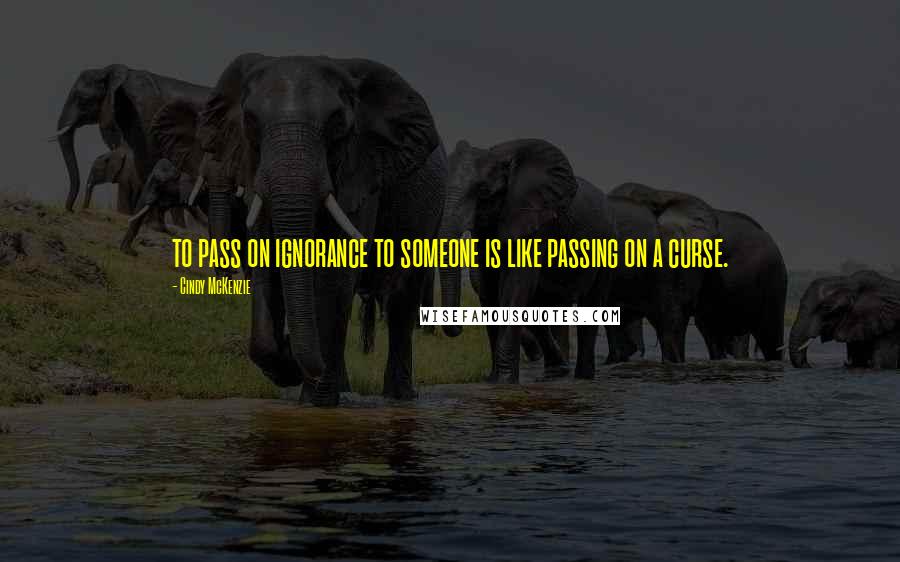 Cindy McKenzie Quotes: to pass on ignorance to someone is like passing on a curse.