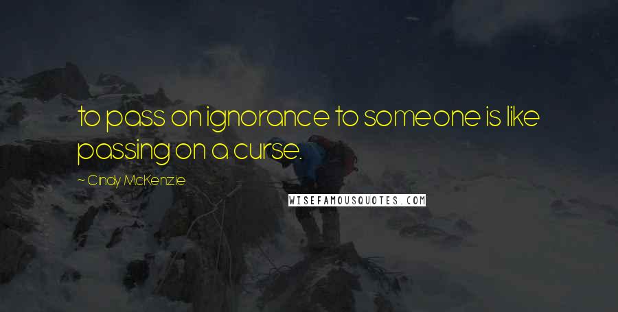 Cindy McKenzie Quotes: to pass on ignorance to someone is like passing on a curse.