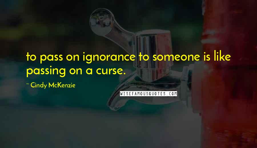 Cindy McKenzie Quotes: to pass on ignorance to someone is like passing on a curse.