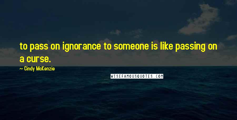 Cindy McKenzie Quotes: to pass on ignorance to someone is like passing on a curse.