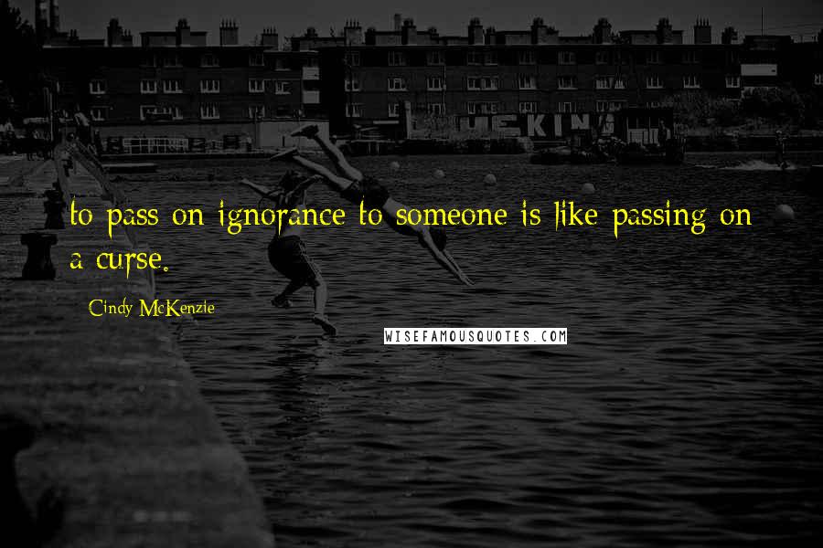 Cindy McKenzie Quotes: to pass on ignorance to someone is like passing on a curse.