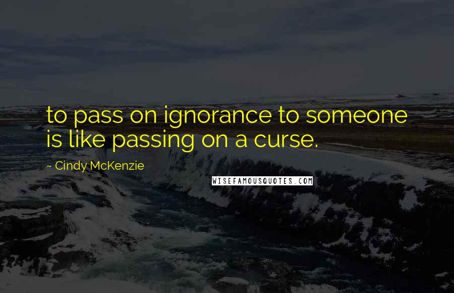 Cindy McKenzie Quotes: to pass on ignorance to someone is like passing on a curse.