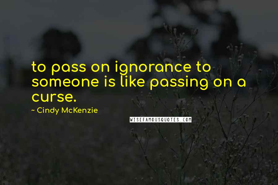 Cindy McKenzie Quotes: to pass on ignorance to someone is like passing on a curse.