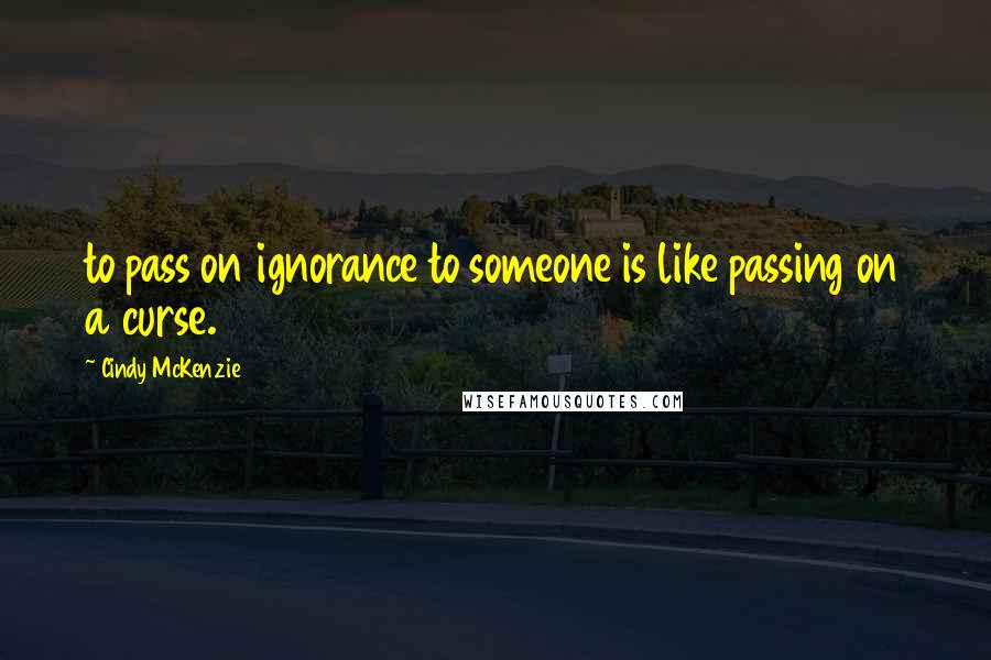 Cindy McKenzie Quotes: to pass on ignorance to someone is like passing on a curse.