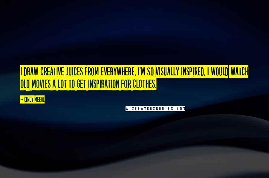 Cindy Meehl Quotes: I draw creative juices from everywhere. I'm so visually inspired. I would watch old movies a lot to get inspiration for clothes.