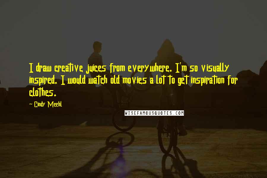 Cindy Meehl Quotes: I draw creative juices from everywhere. I'm so visually inspired. I would watch old movies a lot to get inspiration for clothes.