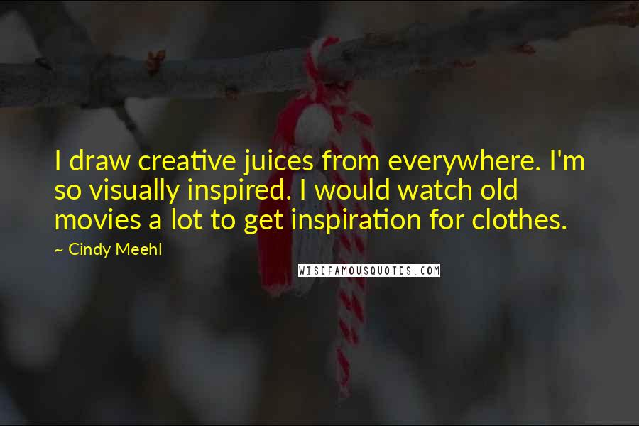 Cindy Meehl Quotes: I draw creative juices from everywhere. I'm so visually inspired. I would watch old movies a lot to get inspiration for clothes.