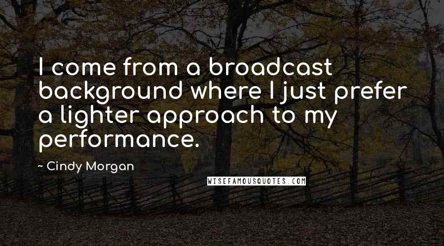 Cindy Morgan Quotes: I come from a broadcast background where I just prefer a lighter approach to my performance.