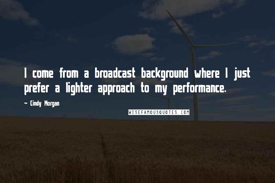 Cindy Morgan Quotes: I come from a broadcast background where I just prefer a lighter approach to my performance.