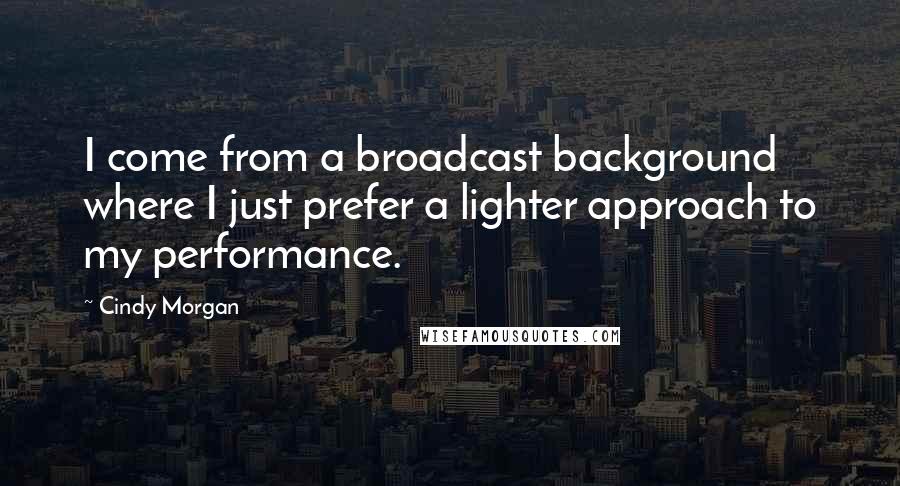 Cindy Morgan Quotes: I come from a broadcast background where I just prefer a lighter approach to my performance.