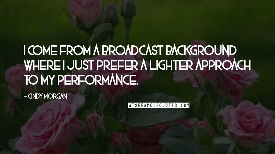 Cindy Morgan Quotes: I come from a broadcast background where I just prefer a lighter approach to my performance.