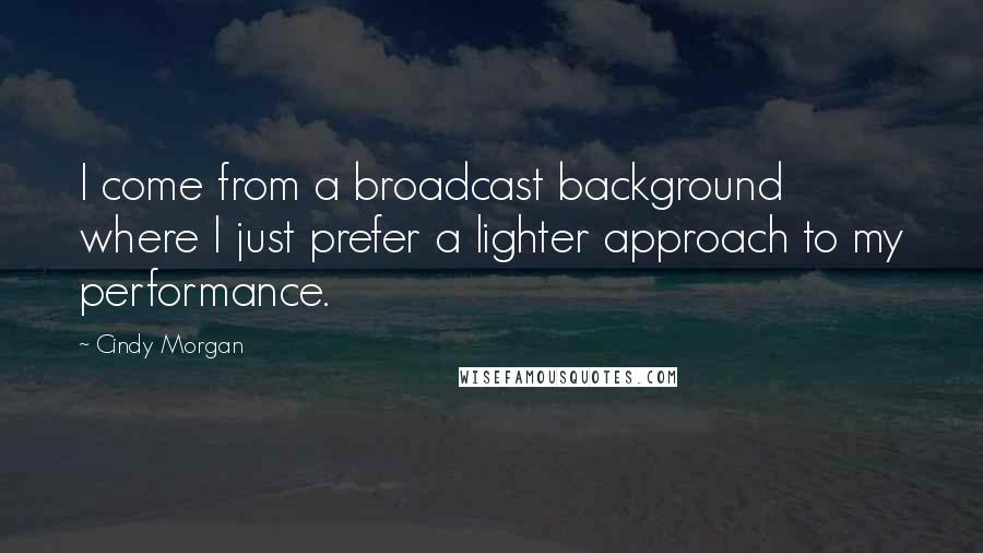 Cindy Morgan Quotes: I come from a broadcast background where I just prefer a lighter approach to my performance.