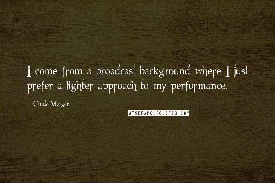 Cindy Morgan Quotes: I come from a broadcast background where I just prefer a lighter approach to my performance.