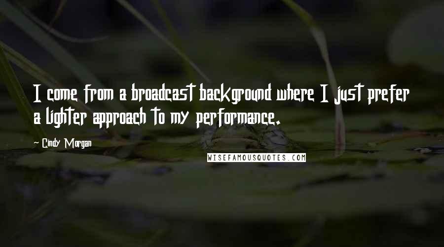Cindy Morgan Quotes: I come from a broadcast background where I just prefer a lighter approach to my performance.