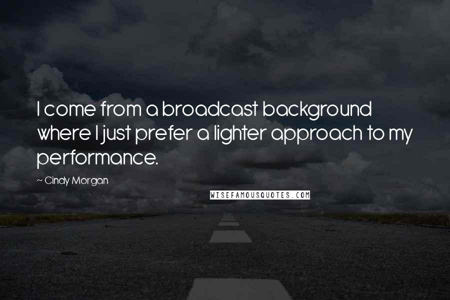 Cindy Morgan Quotes: I come from a broadcast background where I just prefer a lighter approach to my performance.