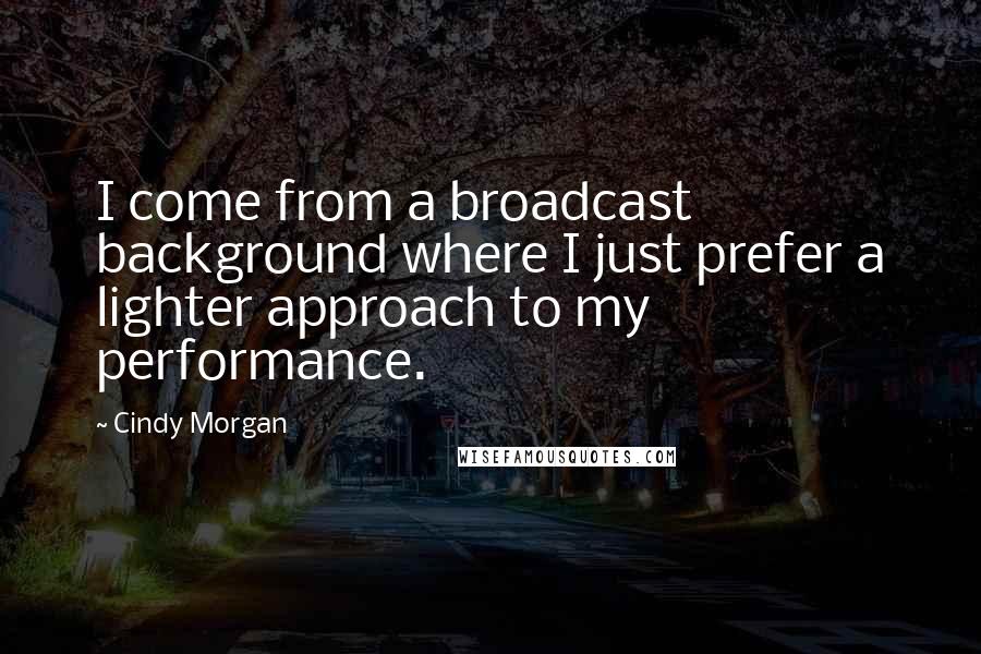 Cindy Morgan Quotes: I come from a broadcast background where I just prefer a lighter approach to my performance.