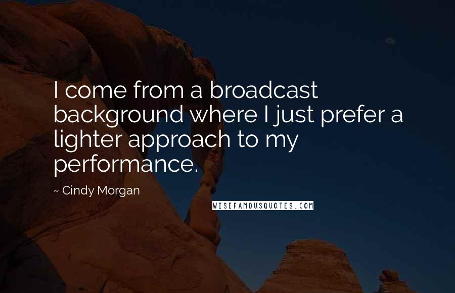 Cindy Morgan Quotes: I come from a broadcast background where I just prefer a lighter approach to my performance.