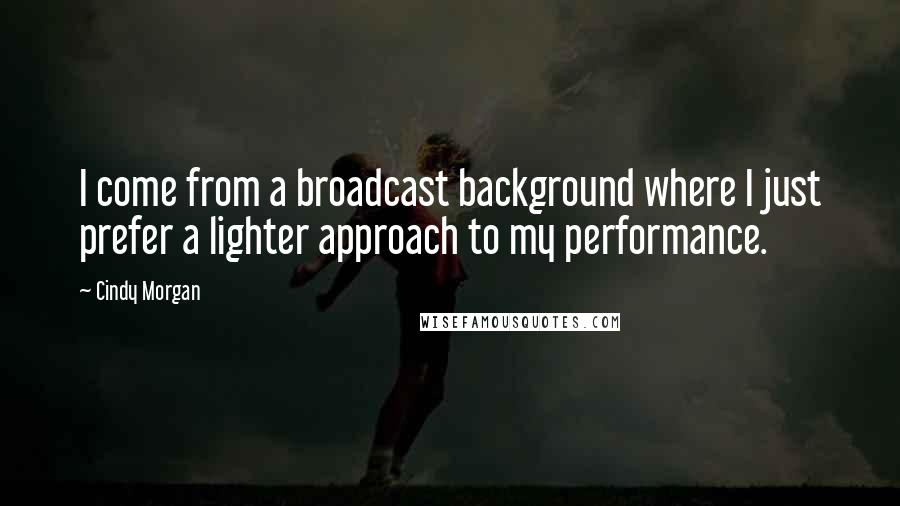 Cindy Morgan Quotes: I come from a broadcast background where I just prefer a lighter approach to my performance.