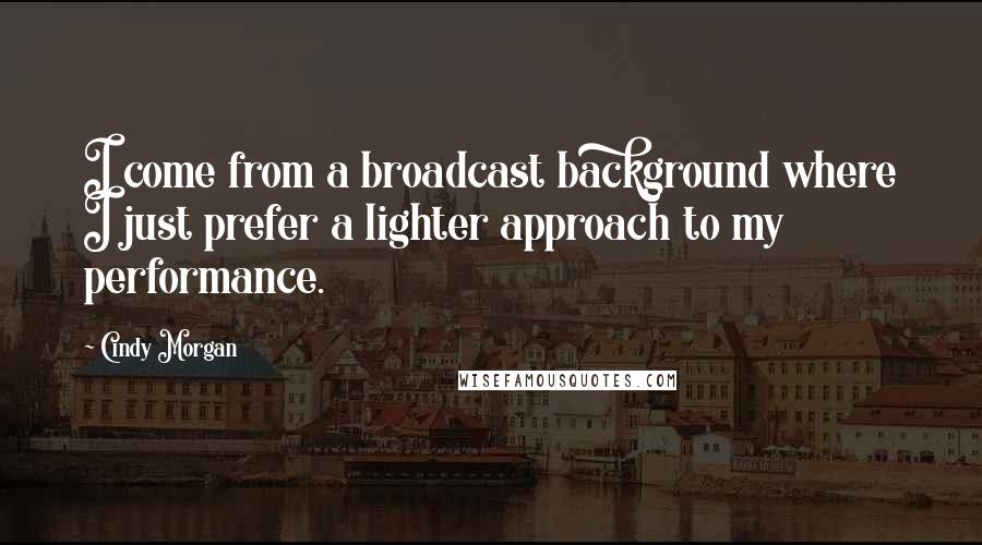 Cindy Morgan Quotes: I come from a broadcast background where I just prefer a lighter approach to my performance.