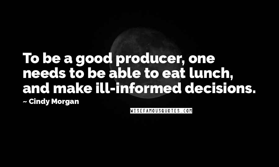 Cindy Morgan Quotes: To be a good producer, one needs to be able to eat lunch, and make ill-informed decisions.