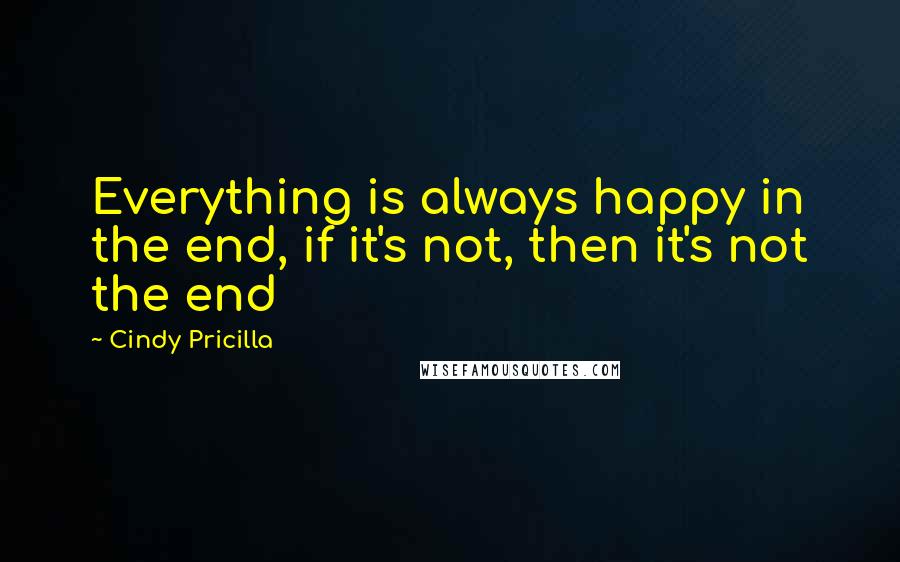 Cindy Pricilla Quotes: Everything is always happy in the end, if it's not, then it's not the end
